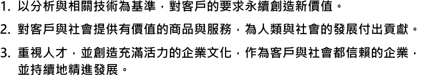 1. 以分析與相關技術為基準，對客戶的要求永續創造新價值。2.對客戶與社會提供有價值的商品與服務，為人類與社會的發展付出貢獻。3.重視人才，並創造充滿活力的企業文化，作為客戶與社會都信賴的企業，並持續地精進發展。