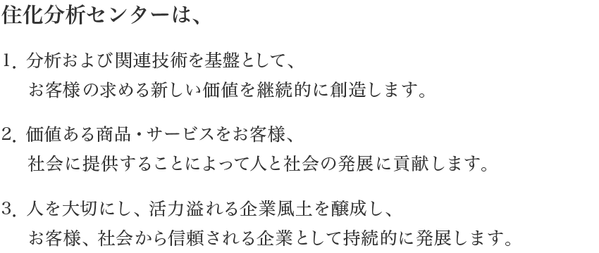 住化分析センターは、1．分析および関連技術を基盤として、お客様の求める新しい価値を継続的に創造します。2．価値ある商品・サービスをお客様、社会に提供することによって人と社会の発展に貢献します。3．人を大切にし、活力溢れる企業風土を醸成し、お客様、社会から信頼される企業として持続的に発展します。